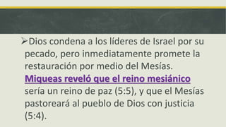 Dios condena a los líderes de Israel por su
pecado, pero inmediatamente promete la
restauración por medio del Mesías.
Miqueas reveló que el reino mesiánico
sería un reino de paz (5:5), y que el Mesías
pastoreará al pueblo de Dios con justicia
(5:4).
 