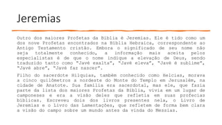 Jeremias
Outro dos maiores Profetas da Bíblia é Jeremias. Ele é tido como um
dos nove Profetas encontrados na Bíblia Hebraica, correspondente ao
Antigo Testamento cristão. Embora o significado de seu nome não
seja totalmente conhecido, a informação mais aceita pelos
especialistas é de que o nome indique a elevação de Deus, sendo
traduzido tanto como “Javé exalta”, “Javé eleva”, “Javé é sublime”,
“Javé abre”, “Javé faz nascer”.
Filho do sacerdote Hilquias, também conhecido como Helcias, morava
a cinco quilômetros a nordeste do Monte do Templo em Jerusalém, na
cidade de Anatote. Sua família era sacerdotal, mas ele, que fazia
parte da lista dos maiores Profetas da Bíblia, vivia em um lugar de
camponeses e era a visão deles que refletia em suas profecias
bíblicas. Escreveu dois dos livros presentes nela, o Livro de
Jeremias e o Livro das Lamentações, que refletem de forma bem clara
a visão do campo sobre um mundo antes da vinda do Messias.
 