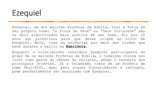 Ezequiel
Ezequiel, um dos maiores Profetas da Bíblia, traz a força em
seu próprio nome: “a Força de Deus” ou “Deus fortalece” são
os dois significados mais aceitos de seu nome. Foi por 22
anos que profetizou para que desse origem ao Livro de
Ezequiel. Nele, traz as profecias por meio das visões que
teve durante o exílio na Babilônia.
Enquanto o cristianismo considera Ezequiel participante do
grupo de os maiores Profetas da Bíblia, o judaísmo coloca seu
livro como parte do cânone da religião, sendo o terceiro dos
principais Profetas. Já o Islamismo trata de um Profeta de
nome Dhul-Kifl, que, para alguns historiadores e teólogos,
pode perfeitamente ser associado com Ezequiel.
 