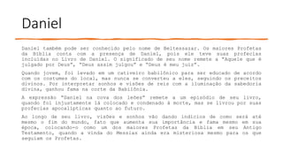 Daniel
Daniel também pode ser conhecido pelo nome de Beltessazar. Os maiores Profetas
da Bíblia conta com a presença de Daniel, pois ele teve suas profecias
incluídas no Livro de Daniel. O significado de seu nome remete a “Aquele que é
julgado por Deus”, “Deus assim julgou” e “Deus é meu juiz”.
Quando jovem, foi levado em um cativeiro babilônico para ser educado de acordo
com os costumes do local, mas nunca se converteu a eles, seguindo os preceitos
divinos. Por interpretar sonhos e visões de reis com a iluminação da sabedoria
divina, ganhou fama na corte da Babilônia.
A expressão “Daniel na cova dos leões” remete a um episódio de seu livro,
quando foi injustamente lá colocado e condenado à morte, mas se livrou por suas
profecias apocalípticas quanto ao futuro.
Ao longo de seu livro, visões e sonhos vão dando indícios de como será até
mesmo o fim do mundo, fato que aumenta sua importância e fama mesmo em sua
época, colocando-o como um dos maiores Profetas da Bíblia em seu Antigo
Testamento, quando a vinda do Messias ainda era misteriosa mesmo para os que
seguiam os Profetas.
 