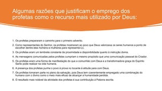 Algumas razões que justificam o emprego dos
profetas como o recurso mais utilizado por Deus:
1. Os profetas prepararam o caminho para o primeiro advento.
2. Como representantes do Senhor, os profetas mostraram ao povo que Deus valorizava os seres humanos a ponto de
escolher dentre eles homens e mulheres para representá-Lo.
3. Os profetas eram um lembrete constante da proximidade e disponibilidade quanto à instrução divina.
4. As mensagens comunicadas pelos profetas cumpriam o mesmo propósito que uma comunicação pessoal do Criador.
5. Os profetas eram uma forma de manifestação do que a comunhão com Deus e a transformadora graça do Espírito
Santo pode realizar na vida humana.
6. A presença dos profetas punha o povo à prova no tocante à atitude para com Deus.
7. Os profetas tomaram parte no plano da salvação, pois Deus tem coerentemente empregado uma combinação do
humano com o divino como o meio mais eficaz de alcançar a humanidade perdida.
8. O resultado mais notável da atividade dos profetas é sua contribuição à Palavra escrita.
 