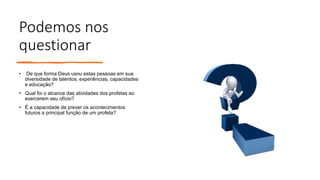 Podemos nos
questionar
• De que forma Deus usou estas pessoas em sua
diversidade de talentos, experiências, capacidades
e educação?
• Qual foi o alcance das atividades dos profetas ao
exercerem seu ofício?
• É a capacidade de prever os acontecimentos
futuros a principal função de um profeta?
 