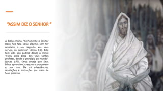 A Bíblia ensina: “Certamente o Senhor
Deus não fará coisa alguma, sem ter
revelado o seu segredo aos seus
servos, os profetas” (Amós 3:7). Este
tem sido Seu padrão desde o início:
“Falou pela boca dos seus santos
profetas, desde o princípio do mundo”
(Lucas 1:70). Deus deseja que Seus
filhos aprendam, cresçam e prosperem
e, por isso, Ele dá advertências,
revelações e instruções por meio de
Seus profetas.
 