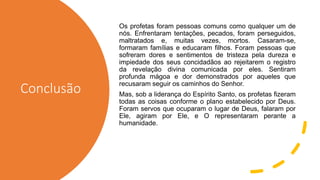 Conclusão
Os profetas foram pessoas comuns como qualquer um de
nós. Enfrentaram tentações, pecados, foram perseguidos,
maltratados e, muitas vezes, mortos. Casaram-se,
formaram famílias e educaram filhos. Foram pessoas que
sofreram dores e sentimentos de tristeza pela dureza e
impiedade dos seus concidadãos ao rejeitarem o registro
da revelação divina comunicada por eles. Sentiram
profunda mágoa e dor demonstrados por aqueles que
recusaram seguir os caminhos do Senhor.
Mas, sob a liderança do Espírito Santo, os profetas fizeram
todas as coisas conforme o plano estabelecido por Deus.
Foram servos que ocuparam o lugar de Deus, falaram por
Ele, agiram por Ele, e O representaram perante a
humanidade.
 