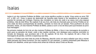 Isaias
Isaías é um dos maiores Profetas da Bíblia, cujo nome significa auxiliar ou ajuda. Viveu entre os anos 765
a.C. e 681 a.C. Viveu à época da destruição de Samaria pela Assíria e da resistência de Jerusalém,
quando foi cercada por inimigos. Exerceu seu ministério no reino de Judá e se casou com uma esposa
profetisa, mãe de dois filhos. No capítulo 6 de seu livro, ele trata do chamado para se tornar Profeta ao ter
uma visão de Deus acompanhado de serafins, sentado no trono de um templo. Para purificá-lo de seus
pecados, Isaías, um dos maiores Profetas da Bíblia, passa a ouvir a voz de Deus para que levasse ao povo
sua mensagem.
Na primeira metade do livro de um dos maiores Profetas da Bíblia, o foco é nas mensagens de punição e
juízo para os pecados de Israel, Judá e das nações vizinhas, com destaque para eventos ocorridos no
reinado de Ezequias, que acontece até o fim do capítulo 39 do livro. Do capítulo 40 até o final, há
mensagens de perdão, conforto e esperança aos fiéis.
Isaías é o Profeta que mais trata da vinda do Messias, descrito como um servo sofredor que viria a morrer
pelos pecados dos seres humanos. Em seu capítulo 53, por exemplo, o martírio enfrentado pelo Messias é
tratado com detalhes, ainda que muitos anos antes da vinda de Jesus Cristo ao Mundo.
 