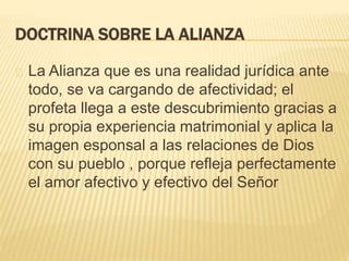 DOCTRINA SOBRE LA ALIANZA 
La Alianza que es una realidad jurídica ante 
todo, se va cargando de afectividad; el 
profeta llega a este descubrimiento gracias a 
su propia experiencia matrimonial y aplica la 
imagen esponsal a las relaciones de Dios 
con su pueblo , porque refleja perfectamente 
el amor afectivo y efectivo del Señor 
 