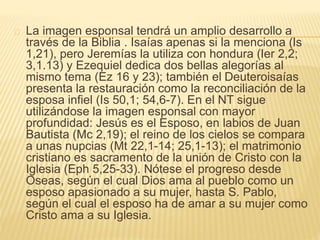 La imagen esponsal tendrá un amplio desarrollo a 
través de la Biblia . Isaías apenas si la menciona (Is 
1,21), pero Jeremías la utiliza con hondura (Ier 2,2; 
3,1.13) y Ezequiel dedica dos bellas alegorías al 
mismo tema (Ez 16 y 23); también el Deuteroisaías 
presenta la restauración como la reconciliación de la 
esposa infiel (Is 50,1; 54,6-7). En el NT sigue 
utilizándose la imagen esponsal con mayor 
profundidad: Jesús es el Esposo, en labios de Juan 
Bautista (Mc 2,19); el reino de los cielos se compara 
a unas nupcias (Mt 22,1-14; 25,1-13); el matrimonio 
cristiano es sacramento de la unión de Cristo con la 
Iglesia (Eph 5,25-33). Nótese el progreso desde 
Oseas, según el cual Dios ama al pueblo como un 
esposo apasionado a su mujer, hasta S. Pablo, 
según el cual el esposo ha de amar a su mujer como 
Cristo ama a su Iglesia. 
 