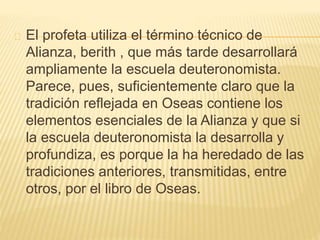 El profeta utiliza el término técnico de 
Alianza, berith , que más tarde desarrollará 
ampliamente la escuela deuteronomista. 
Parece, pues, suficientemente claro que la 
tradición reflejada en Oseas contiene los 
elementos esenciales de la Alianza y que si 
la escuela deuteronomista la desarrolla y 
profundiza, es porque la ha heredado de las 
tradiciones anteriores, transmitidas, entre 
otros, por el libro de Oseas. 
 