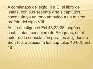 A comienzos del siglo III a.C. el libro de 
Isaías, con sus sesenta y seis capítulos, 
constituía ya un todo atribuido a un mismo 
profeta del siglo VIII. 
Así lo atestigua el Ecl 48,22-25, según el 
cual, Isaías, consejero de Ezequías, es el 
autor de la consolación para los afligidos de 
Sión (clara alusión a los capítulos 40-66): Ecl 
48 
 