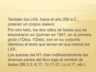 También los LXX, hacia el año 250 a.C., 
poseían un corpus isaiano 
Por otro lado, los dos rollos de Isaías que se 
encontraron en Qumran en 1947, en la primera 
gruta (1QIsa, 1QIsb), son en su conjunto 
idénticos al texto que tenían en sus manos los 
LXX. 
Los autores del NT citan indiferentemente las 
diversas partes del libro bajo el nombre de 
Isaías (Mt 3,3; 8,17; 12,17-21; Lc 4,17, etc.) 
 