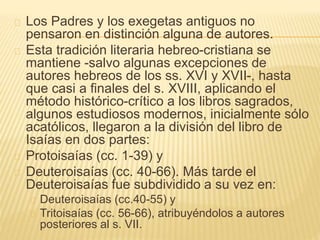 Los Padres y los exegetas antiguos no 
pensaron en distinción alguna de autores. 
Esta tradición literaria hebreo-cristiana se 
mantiene -salvo algunas excepciones de 
autores hebreos de los ss. XVI y XVII-, hasta 
que casi a finales del s. XVIII, aplicando el 
método histórico-crítico a los libros sagrados, 
algunos estudiosos modernos, inicialmente sólo 
acatólicos, llegaron a la división del libro de 
Isaías en dos partes: 
Protoisaías (cc. 1-39) y 
Deuteroisaías (cc. 40-66). Más tarde el 
Deuteroisaías fue subdividido a su vez en: 
Deuteroisaías (cc.40-55) y 
Tritoisaías (cc. 56-66), atribuyéndolos a autores 
posteriores al s. VII. 
 