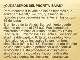 ¿QUÉ SABEMOS DEL PROFETA ISAÍAS? 
Para reconstruir la vida de Isaías tenemos que 
acudir a 2 Re 18,13-20,21, que luego se 
reproduce con pequeñas variantes en los cc. 36- 
39 de Isaías. 
Era hijo de un tal Amós. Su nacimiento puede 
situarse en torno al 765 a.C. Fue llamado al 
ministerio profético el último año del rey Ocías 
(año 740). El mismo Isaías cuenta su vocación en 
el admirable capítulo 6. Estaba casado y tuvo 
hijos, algunos de los cuales llevan nombres 
simbólicos (cfr. Is 8,3.18). Parece que era oriundo 
de Jerusalén y debía pertenecer a una familia 
aristocrática. Esta procedencia influyó en su 
simpatía por la ciudad santa, por la dinastía 
davídica y demás instituciones monárquicas 
 