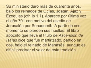 Su ministerio duró más de cuarenta años, 
bajo los reinados de Ocías, Joatán, Ajaz y 
Ezequias (cfr. Is 1,1). Aparece por última vez 
el año 701 con motivo del asedio de 
Jerusalén por Senaquerib. A partir de ese 
momento se pierden sus huellas. El libro 
apócrifo que lleva el título de Ascensión de 
Isaías dice que fue martirizado, partido en 
dos, bajo el reinado de Manasés; aunque es 
difícil precisar el valor de esta tradición. 
 