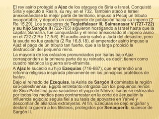 El rey asirio protegió a Ajaz de los ataques de Siria e Israel. Conquistó 
Siria y ejecutó a Rasín, su rey, en el 732. También atacó a Israel 
anexionándose la mejor parte de territorio, impuso a Pecaj un tributo 
insoportable, y deportó un contingente de población hacia su imperio (2 
Re 15,29). Los sucesores de Teglatfalasar III, Salmanasar V (727-722) 
y su hijo Sargón II (722-705) siguieron hostigando a Israel hasta que la 
capital, Samaría, fue conquistada y el reino anexionado al imperio asirio 
en el 722 (2 Re 17,5-6). El auxilio asirio salvó a Judá del desastre, pero 
la ayuda no fue gratuita (2 Re 16,8.18), el emperador asirio impuso a 
Ajaz el pago de un tributo tan fuerte, que a la larga propició la 
destrucción del pequeño reino. 
La mayoría de los oráculos pronunciados por Isaías bajo Ajaz 
corresponden a la primera parte de su reinado, es decir, tienen como 
cuadro histórico la guerra siro-efraimita. 
A Ajaz le sucedió su hijo Ezequías (716-687), que emprendió una 
reforma religiosa inspirada plenamente en los principios proféticos de 
Isaías. 
Bajo el reinado de Ezequías, la Asiria de Sargón II dominaba la región 
siro-palestinense. Egipto entretanto intrigaba con los pequeños reinos 
de Siria-Palestina para sacudirse el yugo de Nínive. Isaías se esforzaba 
por todos los medios para contrarrestar en la corte de Jerusalén la 
influencia egipcia: seguía fiel a su tesis de apoyarse en Yahvé y 
desconfiar de alianzas extranjeras. Al fin, Ezequías se dejó engañar y 
declaró la guerra a los filisteos, protegidos por Senaquerib, sucesor de 
Sargón II. 
 