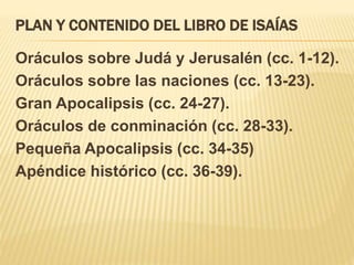 PLAN Y CONTENIDO DEL LIBRO DE ISAÍAS 
Oráculos sobre Judá y Jerusalén (cc. 1-12). 
Oráculos sobre las naciones (cc. 13-23). 
Gran Apocalipsis (cc. 24-27). 
Oráculos de conminación (cc. 28-33). 
Pequeña Apocalipsis (cc. 34-35) 
Apéndice histórico (cc. 36-39). 
 