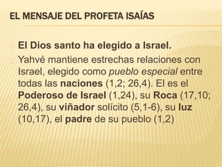 EL MENSAJE DEL PROFETA ISAÍAS 
El Dios santo ha elegido a Israel. 
Yahvé mantiene estrechas relaciones con 
Israel, elegido como pueblo especial entre 
todas las naciones (1,2; 26,4). El es el 
Poderoso de Israel (1,24), su Roca (17,10; 
26,4), su viñador solícito (5,1-6), su luz 
(10,17), el padre de su pueblo (1,2) 
 