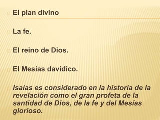 El plan divino 
La fe. 
El reino de Dios. 
El Mesías davídico. 
Isaías es considerado en la historia de la 
revelación como el gran profeta de la 
santidad de Dios, de la fe y del Mesías 
glorioso. 
 