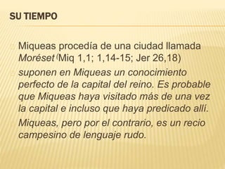 SU TIEMPO 
Miqueas procedía de una ciudad llamada 
Moréset (Miq 1,1; 1,14-15; Jer 26,18) 
suponen en Miqueas un conocimiento 
perfecto de la capital del reino. Es probable 
que Miqueas haya visitado más de una vez 
la capital e incluso que haya predicado allí. 
Miqueas, pero por el contrario, es un recio 
campesino de lenguaje rudo. 
 