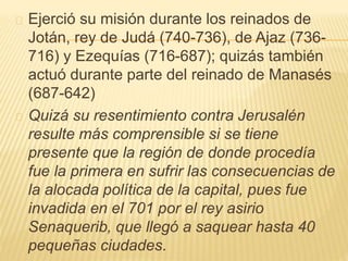 Ejerció su misión durante los reinados de 
Jotán, rey de Judá (740-736), de Ajaz (736- 
716) y Ezequías (716-687); quizás también 
actuó durante parte del reinado de Manasés 
(687-642) 
Quizá su resentimiento contra Jerusalén 
resulte más comprensible si se tiene 
presente que la región de donde procedía 
fue la primera en sufrir las consecuencias de 
la alocada política de la capital, pues fue 
invadida en el 701 por el rey asirio 
Senaquerib, que llegó a saquear hasta 40 
pequeñas ciudades. 
 
