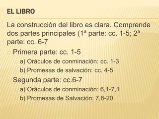 EL LIBRO 
La construcción del libro es clara. Comprende 
dos partes principales (1ª parte: cc. 1-5; 2ª 
parte: cc. 6-7 
Primera parte: cc. 1-5 
a) Oráculos de conminación: cc. 1-3 
b) Promesas de salvación: cc. 4-5 
Segunda parte: cc.6-7 
a) Oráculos de conminación: 6,1-7,1 
b) Promesas de Salvación: 7,8-20 
 