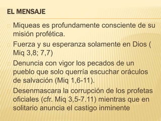 EL MENSAJE 
Miqueas es profundamente consciente de su 
misión profética. 
Fuerza y su esperanza solamente en Dios ( 
Miq 3,8; 7,7) 
Denuncia con vigor los pecados de un 
pueblo que solo querría escuchar oráculos 
de salvación (Miq 1,6-11). 
Desenmascara la corrupción de los profetas 
oficiales (cfr. Miq 3,5-7.11) mientras que en 
solitario anuncia el castigo inminente 
 