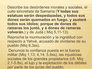Describe los desórdenes morales y sociales, el 
culto sincretista de Samaría (Y todas sus 
estatuas serán despedazadas, y todos sus 
dones serán quemados en fuego, y asolaré 
todos sus ídolos; porque de dones de 
rameras los juntó, y á dones de rameras 
volverán.) y de Judá ( Miq 5,11-13). 
Reprocha la murmuración y la ingratitud con 
respecto a Yahvé, acusado de olvidarse de su 
pueblo (Miq 6,3ss). 
Denuncia la confianza puesta en la fuerza 
militar (Miq 1,13; 4,14; 5,9ss), las injusticias 
sociales de los grandes propietarios (cfr. Miq 
2,1-5.8s), el lujo y la explotación de los débiles 
por parte de los guías del pueblo. 
 