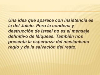 Una idea que aparece con insistencia es 
la del Juicio. Pero la condena y 
destrucción de Israel no es el mensaje 
definitivo de Miqueas. También nos 
presenta la esperanza del mesianismo 
regio y de la salvación del resto. 
 