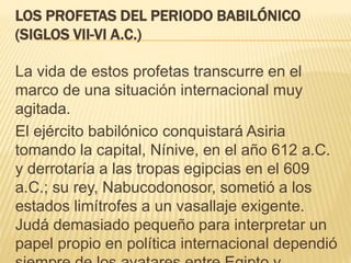 LOS PROFETAS DEL PERIODO BABILÓNICO 
(SIGLOS VII-VI A.C.) 
La vida de estos profetas transcurre en el 
marco de una situación internacional muy 
agitada. 
El ejército babilónico conquistará Asiria 
tomando la capital, Nínive, en el año 612 a.C. 
y derrotaría a las tropas egipcias en el 609 
a.C.; su rey, Nabucodonosor, sometió a los 
estados limítrofes a un vasallaje exigente. 
Judá demasiado pequeño para interpretar un 
papel propio en política internacional dependió 
siempre de los avatares entre Egipto y 
 