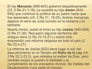 El rey Manasés (698-643) gobernó despóticamente 
(Cf. 2 Re 21,1-18). Le sucedió su hijo Amón (643- 
640) que continuó la política de su padre hasta que 
fue asesinado (cfr. 2 Re 21, 19-25).Ambos monarcas 
dejaron el reino de Judá sumido en la idolatría y la 
barbarie 
Muerto Amón, subió al trono su hijo Josías (640-609) 
(2 Re 21,26). Recuperó algunos territorios del 
antiguo reino (2 Re 23,15-21) y sobre todo 
emprendió una reforma religiosa en todo el país (2 
Re 23,4-27). 
La reforma de Josías (622) tiene lugar a raíz del 
descubrimiento en el Templo del Rollo de la Ley (cfr. 
2 Re 22,3-23,3), que relataba la lealtad de Dios, pero 
también exigía al pueblo la fidelidad y el 
cumplimiento de los preceptos divinos. Se trataba del 
Deuteronomio (una parte al menos). 
 