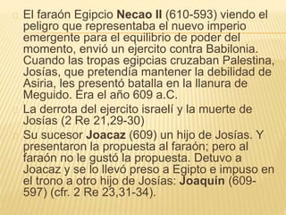 El faraón Egipcio Necao II (610-593) viendo el 
peligro que representaba el nuevo imperio 
emergente para el equilibrio de poder del 
momento, envió un ejercito contra Babilonia. 
Cuando las tropas egipcias cruzaban Palestina, 
Josías, que pretendía mantener la debilidad de 
Asiria, les presentó batalla en la llanura de 
Meguido. Era el año 609 a.C. 
La derrota del ejercito israelí y la muerte de 
Josías (2 Re 21,29-30) 
Su sucesor Joacaz (609) un hijo de Josías. Y 
presentaron la propuesta al faraón; pero al 
faraón no le gustó la propuesta. Detuvo a 
Joacaz y se lo llevó preso a Egipto e impuso en 
el trono a otro hijo de Josías: Joaquín (609- 
597) (cfr. 2 Re 23,31-34). 
 