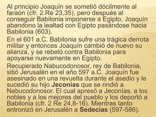 Al principio Joaquín se sometió dócilmente al 
faraón (cfr. 2 Re 23,35), pero después al 
conseguir Babilonia imponerse a Egipto, Joaquín 
abandono la lealtad con Egipto pasándose hacia 
Babilonia (603). 
En el 601 a.C. Babilonia sufre una trágica derrota 
militar y entonces Joaquín cambió de nuevo su 
alianza, y se rebeló contra Babilonia para 
apoyarse nuevamente en Egipto. 
Recuperado Nabucodonosor, rey de Babilonia, 
sitió Jerusalén en el año 597 a.C. Joaquín fue 
asesinado en una revuelta durante el asedio y le 
sucedió su hijo Jeconías que se rindió a 
Nabucodonosor. El cual apresó a Jeconías, a los 
nobles y a los mejores del pueblo y los deportó a 
Babilonia (cfr. 2 Re 24,8-16). Mientras tanto 
entronizó en Jerusalén a Sedecías (597-586). 
 