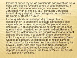Pronto el nuevo rey se vio presionado por miembros de la 
corte para que se revelase contra el yugo babilónico. Y 
entonces, Nabucodonosor cargo de nuevo contra 
Jerusalén, y en el año 587 a.C. conquistó Jerusalén, 
torturó al rey y deporto otro contingente de población a 
Babilonia (2 Re 24,17-25,21). 
La conquista de la ciudad produjo otra profunda 
decepción en la población: la ciudad santa había sido 
capturada por un rey pagano y el Templo totalmente 
destruido… Nabucodonosor puso al frente de los pocos 
que se habían quedado en Jerusalén a Godolías (cfr. 2 
Re 25,22). Posteriormente, un guerrillero llamado Ismael 
asesinó a Godolías, y capturó un grupo de prisioneros 
entre los que se encontraba el profeta Jeremías y Baruc. 
Unos días después, un cabecilla de la región llamado 
Juan, apresó a los cautivos que trasportaba Ismael y los 
llevó a Egipto. Ante todo este caos Nabucodonosor 
arremetió de nuevo contra las ruinas de Jerusalén y 
deportó aún más gente a Babilonia (582) (cfr. Jer 52,28- 
30). Era en fin definitivo. 
 