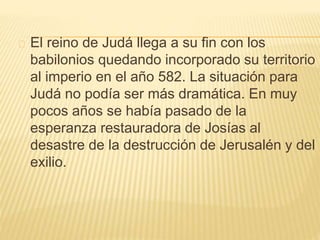 El reino de Judá llega a su fin con los 
babilonios quedando incorporado su territorio 
al imperio en el año 582. La situación para 
Judá no podía ser más dramática. En muy 
pocos años se había pasado de la 
esperanza restauradora de Josías al 
desastre de la destrucción de Jerusalén y del 
exilio. 
 