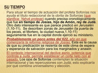 SU TIEMPO 
Para situar el tiempo de actuación del profeta Sofonías nos 
ayuda el título redaccional de la obrita de Sofonías (que 
significa: Yahvé protege) cuando precisa cronológicamente 
que fue en tiempo de Josías, hijo de Amón, rey de Judá. 
Otro dato interesante es que parece predicó en Jerusalén 
(1,10-11). Se describen zonas de Jerusalén (la puerta de 
los peces, el Mortero, la ciudad nueva,1,10-11) 
seguramente fue en la capital donde ejerció su ministerio. 
Probablemente un poco antes del 622, año en que 
comenzaría la reforma religiosa de Josías. Esta es la causa 
de que su predicación se resienta de este clima de espera 
y esperanza de salvación para los marginados y anawin. 
El contexto internacional del declive asirio, potencia que 
controla a Judá, permite establecer un corte neto con el 
pasado. Los ojos de Sofonías contemplan la situación 
internacional y las repercusiones con Judá; esto explicaría 
por qué combina universalismo y elección. 
 