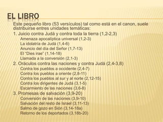 EL LIBRO 
Este pequeño libro (53 versículos) tal como está en el canon, suele 
distribuirse entres unidades temáticas: 
1. Juicio contra Judá y contra toda la tierra (1,2-2,3) 
Amenaza apocalíptica universal (1,2-3) 
La idolatría de Judá (1,4-6) 
Anuncio del día del Señor (1,7-13) 
El “Dies irae” (1,14-18) 
Llamada a la conversión (2,1-3) 
2. Oráculos contra las naciones y contra Judá (2,4-3,8) 
Contra los pueblos a occidente (2,4-7) 
Contra los pueblos a oriente (2,8-11) 
Contra los pueblos al sur y al norte (2,12-15) 
Contra los dirigentes de Judá (3,1-5) 
Escarmiento de las naciones (3,6-8) 
3. Promesas de salvación (3,9-20) 
Conversión de las naciones (3,9-10) 
Salvación del resto de Israel (3,11-13) 
Salmo de gozo en Sión (3,14-18a) 
Retorno de los deportados (3,18b-20) 
 