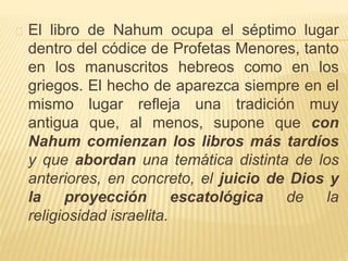El libro de Nahum ocupa el séptimo lugar 
dentro del códice de Profetas Menores, tanto 
en los manuscritos hebreos como en los 
griegos. El hecho de aparezca siempre en el 
mismo lugar refleja una tradición muy 
antigua que, al menos, supone que con 
Nahum comienzan los libros más tardíos 
y que abordan una temática distinta de los 
anteriores, en concreto, el juicio de Dios y 
la proyección escatológica de la 
religiosidad israelita. 
 