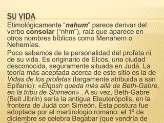 SU VIDA 
Etimológicamente “nahum” parece derivar del 
verbo consolar (“nhm”), raíz que aparece en 
otros nombres bíblicos como Menahem o 
Nehemías. 
Poco sabemos de la personalidad del profeta ni 
de su vida. Es originario de Elcós, una ciudad 
desconocida, seguramente situada en Judá. La 
teoría más aceptada acerca de este sitio es la de 
Vidas de los profetas (largamente atribuida a san 
Epifanio): «Elqosh queda más allá de Beth-Gabre, 
en la tribu de Shimeón» . A su vez, Beth-Gabre 
(Beit Jibrín) sería la antigua Eleuterópolis, en la 
frontera de Judá con Simeón. Esta postura fue 
adoptada por el martirologio romano: el 1º de 
diciembre se celebra Begabar (que vendría de 
Beth Gabre). 
 