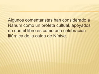 Algunos comentaristas han considerado a 
Nahum como un profeta cultual, apoyados 
en que el libro es como una celebración 
litúrgica de la caída de Nínive. 
