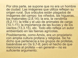 Por otra parte, se supone que no era un hombre 
de ciudad. Las imágenes que utiliza reflejan su 
origen rural. Sus oráculos están plagados de 
imágenes del campo: los viñedos, las higueras, 
los matorrales (2,8.14); la era, la vendimia 
(9,2.11); la trilla y el uso de animales de carga 
(10,1-11); la importancia de las lluvias y de los 
vientos (13,3.15), etc. Todo ello refleja un autor 
ambientado en las faenas agrícolas. 
Posiblemente, como Amós, era un propietario 
con amplia cultura profana y religiosa. Se ha 
dicho que pertenecía a los grupos de profetas, 
basándose en Os 9,7-8; pero el hecho de que 
mencione al profeta —en general— no es 
suficiente argumento. 
 