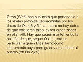 Otros (Woff) han supuesto que pertenecía a 
los levitas proto-deuteronomistas por los 
datos de Os 4,6 y 5,1 ss.; pero no hay datos 
de que existieran tales levitas organizados 
en el s. VIII. Hay que seguir manteniendo la 
opinión de que, según Os 1,1, era un 
particular a quien Dios llamó como 
instrumento suyo para guiar y amonestar al 
pueblo (cfr Os 2,25). 
 