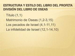 ESTRUCTURA Y ESTILO DEL LIBRO DEL PROFETA 
DIVISIÓN DEL LIBRO DE OSEAS 
Título (1,1) 
Matrimonio de Oseas (1,2-3,15) 
Los pecados de Israel (4,1-11,11) 
La infidelidad de Israel (12,1-14,10) 
 