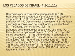 LOS PECADOS DE ISRAEL (4,1-11,11) 
Reproches por la corrupción generalizada (4,1-3) 
Reproches a los sacerdotes y profetas (4,4-8) Descarrío 
del pueblo (4,9-19) Denuncia de la idolatría de los 
príncipes (5,1-7) Denuncia del sincretismo (5,8-15) Falsa 
y verdadera conversión de Israel: amor y no sacrificios 
(6,1-7) Castigo por los delitos (6,8-11) 
Denuncia de la maldad del pueblo y de sus jefes (7,1-7) 
Israel busca la ayuda extranjera (7,8-12) Duro reproche 
de los pecados (7,13-16) Denuncia de la conducta de 
reyes y magnates (8,1-7) Ruina de Israel por pactar con 
extranjeros (8,8-14) Amenaza del destierro (9,1-6) El 
profeta perseguido (9,7-9) El crimen de Baal-Peor (9,10- 
14) El culto en Guilgal (9,15-17) Idolatría de Israel (10,1- 
10) Reproche del orgullo de Israel (10,11-15) Cuando 
Israel era niño (11,1-11) 
 
