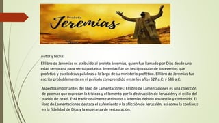 Autor y fecha:
El libro de Jeremías es atribuido al profeta Jeremías, quien fue llamado por Dios desde una
edad temprana para ser su portavoz. Jeremías fue un testigo ocular de los eventos que
profetizó y escribió sus palabras a lo largo de su ministerio profético. El libro de Jeremías fue
escrito probablemente en el período comprendido entre los años 627 a.C. y 586 a.C.
Aspectos importantes del libro de Lamentaciones: El libro de Lamentaciones es una colección
de poemas que expresan la tristeza y el lamento por la destrucción de Jerusalén y el exilio del
pueblo de Israel. Está tradicionalmente atribuido a Jeremías debido a su estilo y contenido. El
libro de Lamentaciones destaca el sufrimiento y la aflicción de Jerusalén, así como la confianza
en la fidelidad de Dios y la esperanza de restauración.
 
