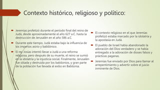 Contexto histórico, religioso y político:
 Jeremías profetizó durante el período final del reino de
Judá, desde aproximadamente el año 627 a.C. hasta la
destrucción de Jerusalén en el año 586 a.C.
 Durante este tiempo, Judá estaba bajo la influencia de
los imperios asirio y babilónico.
 El rey Josías intentó llevar a Judá a una reforma
religiosa, pero después de su muerte, el reino se sumió
en la idolatría y la injusticia social. Finalmente, Jerusalén
fue sitiada y destruida por los babilonios, y gran parte
de la población fue llevada al exilio en Babilonia.
 El contexto religioso en el que Jeremías
profetizó estaba marcado por la idolatría y
la apostasía en Judá.
 El pueblo de Israel había abandonado la
adoración del Dios verdadero y se había
entregado a la adoración de dioses falsos y
prácticas paganas.
 Jeremías fue enviado por Dios para llamar al
arrepentimiento y advertir sobre el juicio
inminente de Dios.
 
