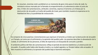 En resumen, Jeremías vivió y profetizó en un momento de gran crisis para el reino de Judá. Su
ministerio estuvo marcado por la llamada al arrepentimiento y la advertencia sobre el juicio de
Dios. El libro de Lamentaciones, atribuido a Jeremías, expresa el lamento y la tristeza por la
destrucción de Jerusalén y el exilio del pueblo de Israel, pero también muestra la esperanza en la
fidelidad de Dios y la posibilidad de restauración.
Se compone de cinco poemas o lamentaciones que expresan el lamento y el dolor por la destrucción de Jerusalén
y el Templo, así como por el sufrimiento y la opresión del pueblo judío. Los poemas describen la devastación de la
ciudad, el sufrimiento de las personas, la falta de esperanza y la búsqueda de consuelo y perdón.
El ambiente político del libro de Lamentaciones refleja el período de dominio babilónico y la destrucción de
Jerusalén. El pueblo judío había sido llevado al exilio y su ciudad sagrada y su Templo habían sido arrasados. El
libro muestra el sufrimiento y la opresión del pueblo bajo el dominio extranjero.
 