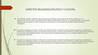 ASPECTOS RELIGIOSOS,POLITICO Y CULTUTAL
 El ambiente político del libro de Lamentaciones refleja el período de dominio babilónico y la
destrucción de Jerusalén. El pueblo judío había sido llevado al exilio y su ciudad sagrada y su Templo
habían sido arrasados. El libro muestra el sufrimiento y la opresión del pueblo bajo el dominio
extranjero.
 En cuanto al aspecto cultural, el libro de Lamentaciones muestra la influencia de la poesía y la expresión
artística en la tradición judía. Los poemas están escritos en forma de acrósticos, donde cada línea comienza
con una letra del alfabeto hebreo. Esto demuestra la habilidad literaria y el cuidado estilístico en la
composición del libro.
 En cuanto al aspecto cultural, el libro de Lamentaciones muestra la influencia de la poesía y la expresión
artística en la tradición judía. Los poemas están escritos en forma de acrósticos, donde cada línea comienza
con una letra del alfabeto hebreo. Esto demuestra la habilidad literaria y el cuidado estilístico en la
composición del libro.
 