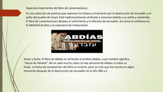 Aspectos importantes del libro de Lamentaciones:
Es una colección de poemas que expresan la tristeza y el lamento por la destrucción de Jerusalén y el
exilio del pueblo de Israel. Está tradicionalmente atribuido a Jeremías debido a su estilo y contenido.
El libro de Lamentaciones destaca el sufrimiento y la aflicción de Jerusalén, así como la confianza en
la fidelidad de Dios y la esperanza de restauración.
Autor y fecha: El libro de Abdías es atribuido al profeta Abdías, cuyo nombre significa
“siervo de Yahweh”. No se sabe mucho sobre la vida personal de Abdías ni sobre su
linaje. La fecha de composición del libro es incierta, pero se cree que fue escrito en algún
momento después de la destrucción de Jerusalén en el año 586 a.C.
 