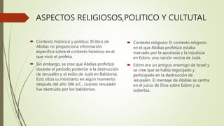 ASPECTOS RELIGIOSOS,POLITICO Y CULTUTAL
 Contexto histórico y político: El libro de
Abdías no proporciona información
específica sobre el contexto histórico en el
que vivió el profeta.
 Sin embargo, se cree que Abdías profetizó
durante el período posterior a la destrucción
de Jerusalén y el exilio de Judá en Babilonia.
Esto sitúa su ministerio en algún momento
después del año 586 a.C., cuando Jerusalén
fue destruida por los babilonios.
 Contexto religioso: El contexto religioso
en el que Abdías profetizó estaba
marcado por la apostasía y la injusticia
en Edom, una nación vecina de Judá.
 Edom era un antiguo enemigo de Israel y
se cree que se había regocijado y
participado en la destrucción de
Jerusalén. El mensaje de Abdías se centra
en el juicio de Dios sobre Edom y su
soberbia.
 