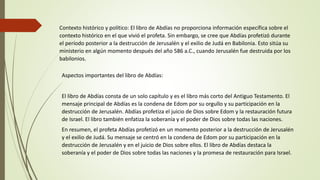 Aspectos importantes del libro de Abdías:
El libro de Abdías consta de un solo capítulo y es el libro más corto del Antiguo Testamento. El
mensaje principal de Abdías es la condena de Edom por su orgullo y su participación en la
destrucción de Jerusalén. Abdías profetiza el juicio de Dios sobre Edom y la restauración futura
de Israel. El libro también enfatiza la soberanía y el poder de Dios sobre todas las naciones.
En resumen, el profeta Abdías profetizó en un momento posterior a la destrucción de Jerusalén
y el exilio de Judá. Su mensaje se centró en la condena de Edom por su participación en la
destrucción de Jerusalén y en el juicio de Dios sobre ellos. El libro de Abdías destaca la
soberanía y el poder de Dios sobre todas las naciones y la promesa de restauración para Israel.
Contexto histórico y político: El libro de Abdías no proporciona información específica sobre el
contexto histórico en el que vivió el profeta. Sin embargo, se cree que Abdías profetizó durante
el período posterior a la destrucción de Jerusalén y el exilio de Judá en Babilonia. Esto sitúa su
ministerio en algún momento después del año 586 a.C., cuando Jerusalén fue destruida por los
babilonios.
 