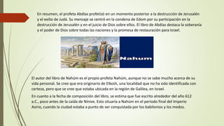 En resumen, el profeta Abdías profetizó en un momento posterior a la destrucción de Jerusalén
y el exilio de Judá. Su mensaje se centró en la condena de Edom por su participación en la
destrucción de Jerusalén y en el juicio de Dios sobre ellos. El libro de Abdías destaca la soberanía
y el poder de Dios sobre todas las naciones y la promesa de restauración para Israel.
El autor del libro de Nahúm es el propio profeta Nahúm, aunque no se sabe mucho acerca de su
vida personal. Se cree que era originario de Elkosh, una localidad que no ha sido identificada con
certeza, pero que se cree que estaba ubicada en la región de Galilea, en Israel.
En cuanto a la fecha de composición del libro, se estima que fue escrito alrededor del año 612
a.C., poco antes de la caída de Nínive. Esto situaría a Nahúm en el periodo final del Imperio
Asirio, cuando la ciudad estaba a punto de ser conquistada por los babilonios y los medos.
 